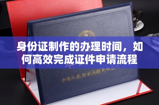 怀化身份证制作的办理时间，如何高效完成证件申请流程